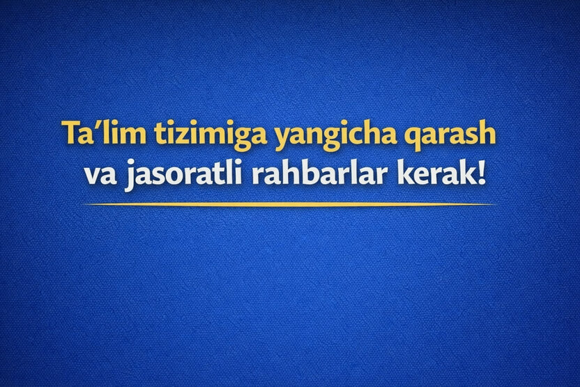Ta’lim tizimiga yangicha qarash va jasoratli rahbarlar kerak!